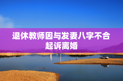 退休教师因与发妻八字不合起诉离婚