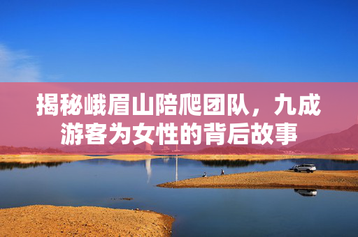 揭秘峨眉山陪爬团队，九成游客为女性的背后故事