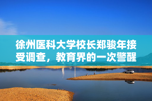 徐州医科大学校长郑骏年接受调查，教育界的一次警醒
