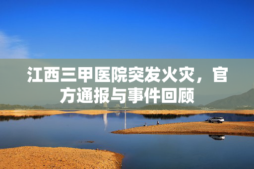 江西三甲医院突发火灾，官方通报与事件回顾