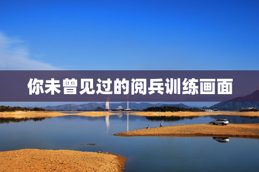 你未曾见过的阅兵训练画面