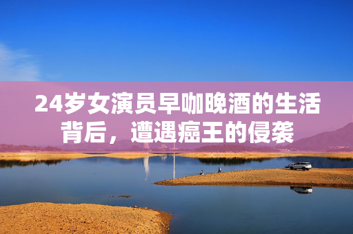 24岁女演员早咖晚酒的生活背后，遭遇癌王的侵袭