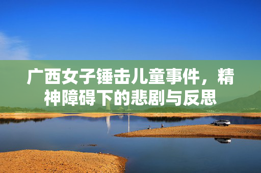 广西女子锤击儿童事件，精神障碍下的悲剧与反思
