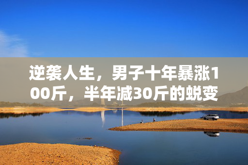逆袭人生，男子十年暴涨100斤，半年减30斤的蜕变之旅