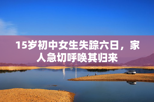 15岁初中女生失踪六日，家人急切呼唤其归来