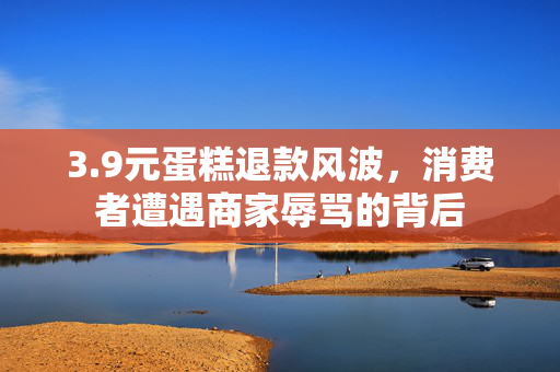 3.9元蛋糕退款风波，消费者遭遇商家辱骂的背后