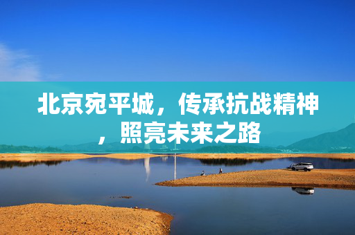 北京宛平城，传承抗战精神，照亮未来之路