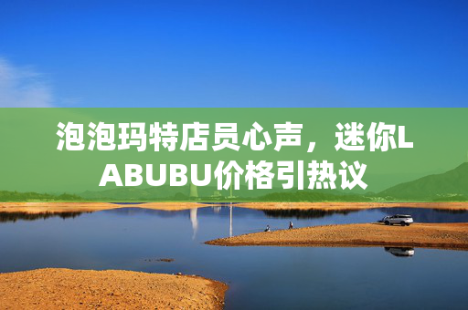 泡泡玛特店员心声，迷你LABUBU价格引热议
