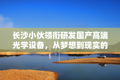 长沙小伙领衔研发国产高端光学设备，从梦想到现实的创新之旅