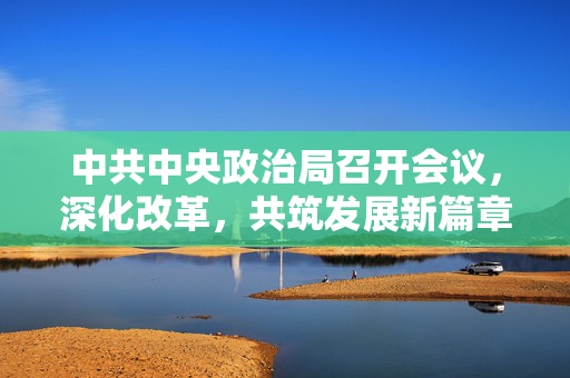 中共中央政治局召开会议，深化改革，共筑发展新篇章