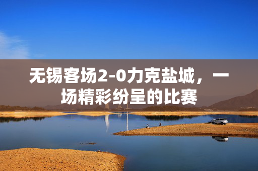 无锡客场2-0力克盐城，一场精彩纷呈的比赛