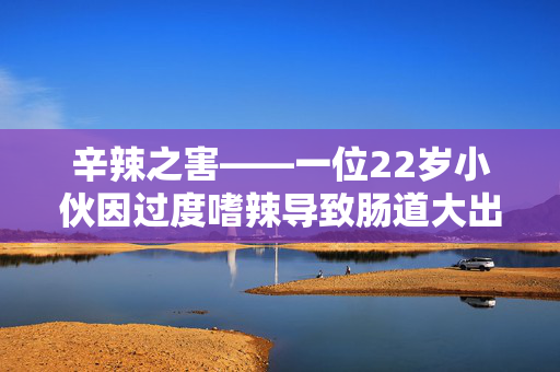 辛辣之害——一位22岁小伙因过度嗜辣导致肠道大出血的警示