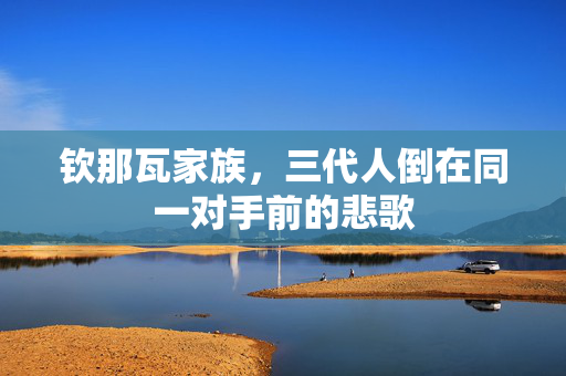 钦那瓦家族，三代人倒在同一对手前的悲歌