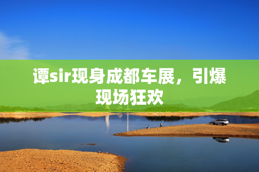 谭sir现身成都车展，引爆现场狂欢