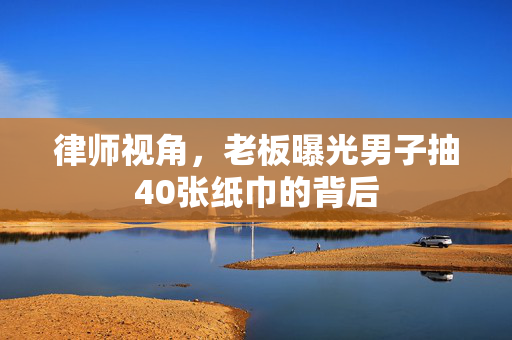 律师视角，老板曝光男子抽40张纸巾的背后