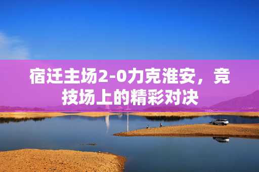 宿迁主场2-0力克淮安，竞技场上的精彩对决