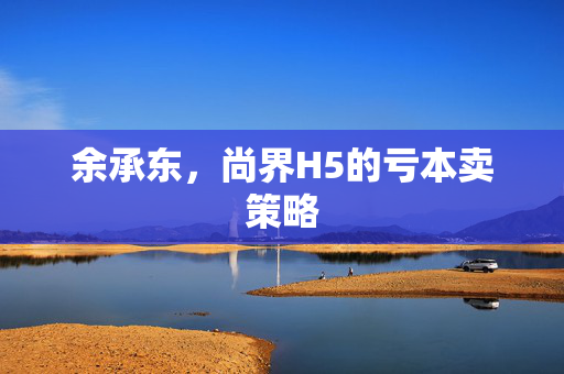 余承东，尚界H5的亏本卖策略