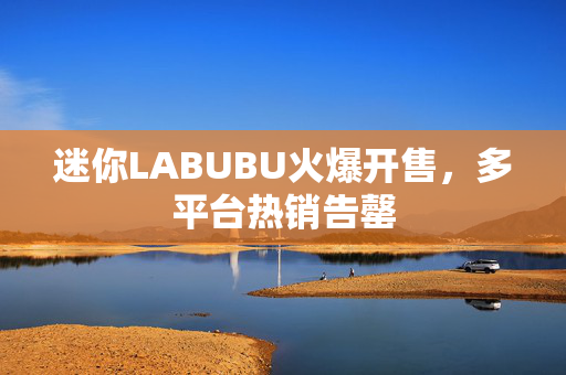 迷你LABUBU火爆开售，多平台热销告罄