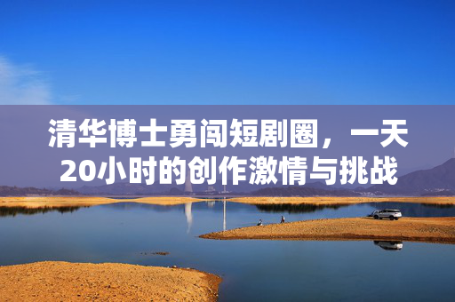 清华博士勇闯短剧圈，一天20小时的创作激情与挑战