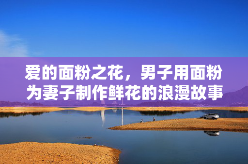 爱的面粉之花，男子用面粉为妻子制作鲜花的浪漫故事
