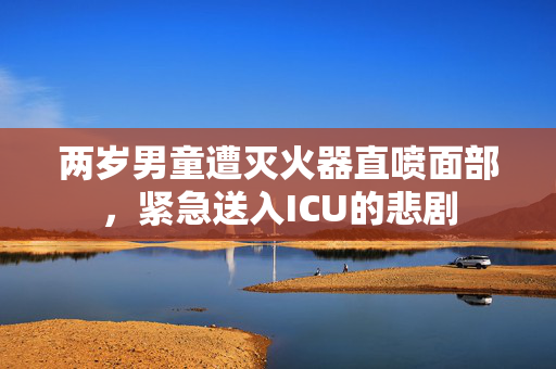 两岁男童遭灭火器直喷面部，紧急送入ICU的悲剧