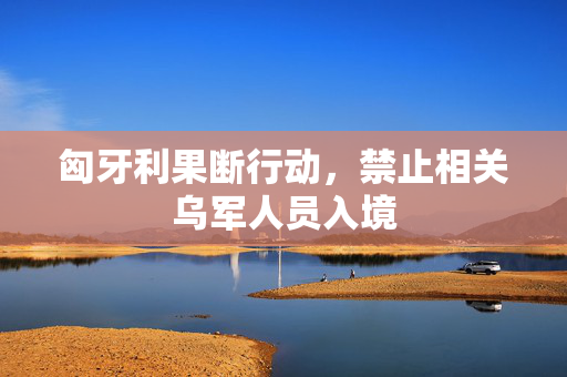 匈牙利果断行动，禁止相关乌军人员入境