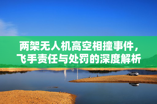 两架无人机高空相撞事件，飞手责任与处罚的深度解析