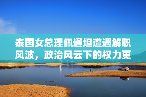 泰国女总理佩通坦遭遇解职风波，政治风云下的权力更迭