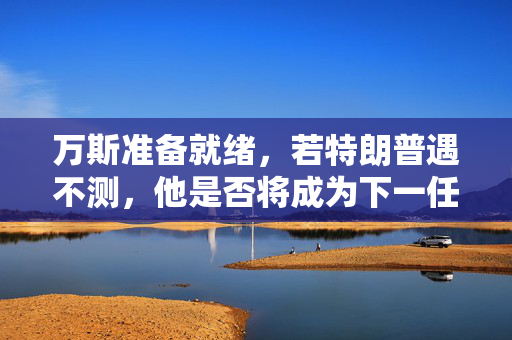 万斯准备就绪，若特朗普遇不测，他是否将成为下一任美国领导人？