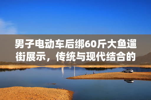 男子电动车后绑60斤大鱼遛街展示，传统与现代结合的独特风景