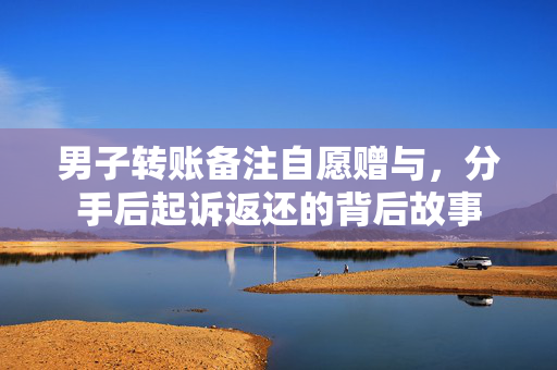 男子转账备注自愿赠与，分手后起诉返还的背后故事