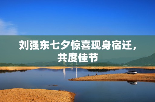 刘强东七夕惊喜现身宿迁，共度佳节