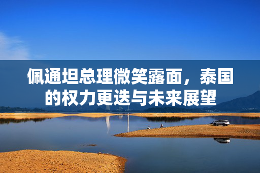 佩通坦总理微笑露面，泰国的权力更迭与未来展望