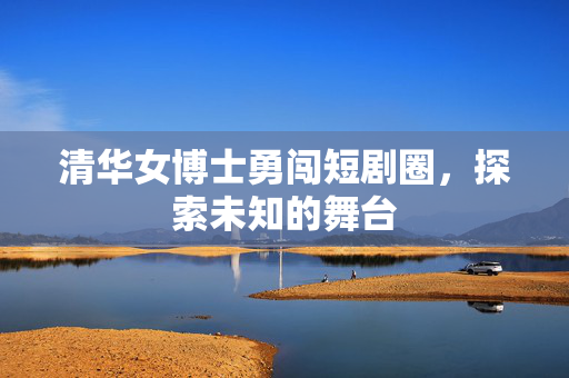 清华女博士勇闯短剧圈，探索未知的舞台