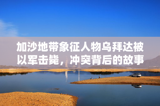 加沙地带象征人物乌拜达被以军击毙，冲突背后的故事与影响