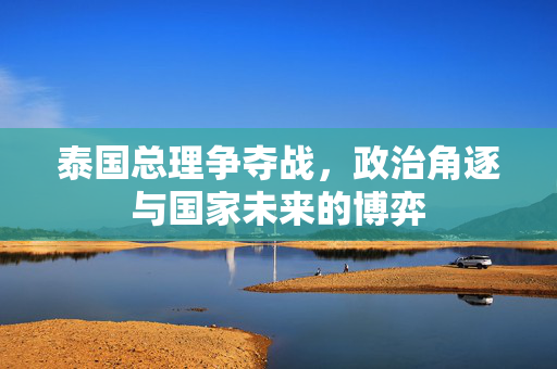 泰国总理争夺战，政治角逐与国家未来的博弈