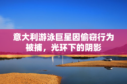 意大利游泳巨星因偷窃行为被捕，光环下的阴影