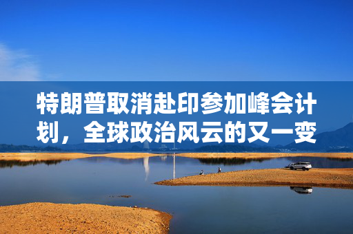 特朗普取消赴印参加峰会计划，全球政治风云的又一变数