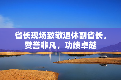 省长现场致敬退休副省长，赞誉非凡，功绩卓越