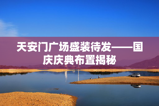 天安门广场盛装待发——国庆庆典布置揭秘