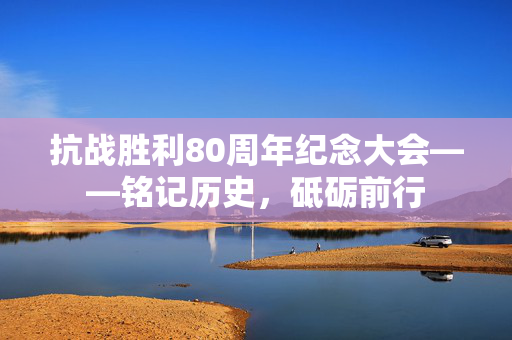 抗战胜利80周年纪念大会——铭记历史，砥砺前行