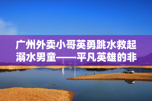 广州外卖小哥英勇跳水救起溺水男童——平凡英雄的非凡壮举