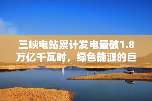 三峡电站累计发电量破1.8万亿千瓦时，绿色能源的巨大贡献与未来展望