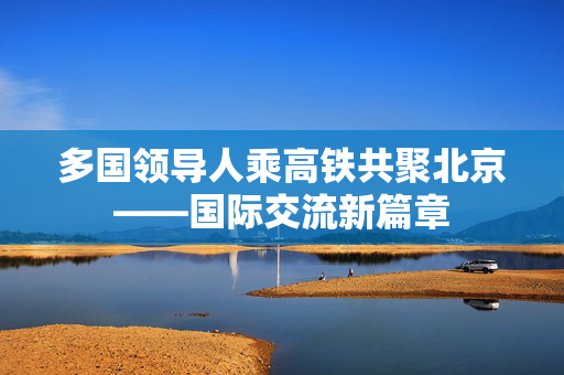 多国领导人乘高铁共聚北京——国际交流新篇章