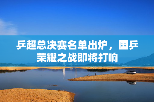 乒超总决赛名单出炉，国乒荣耀之战即将打响