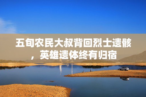 五旬农民大叔背回烈士遗骸，英雄遗体终有归宿
