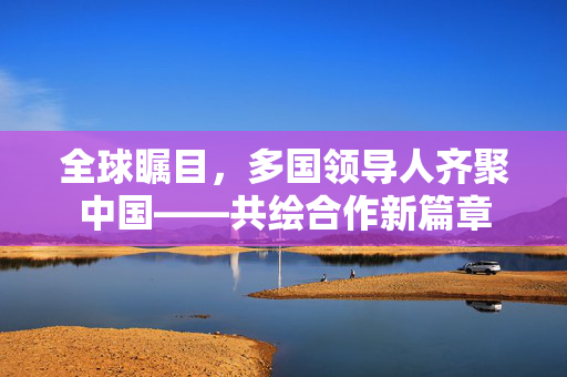 全球瞩目，多国领导人齐聚中国——共绘合作新篇章