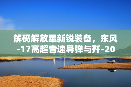 解码解放军新锐装备，东风-17高超音速导弹与歼-20S隐身战斗机