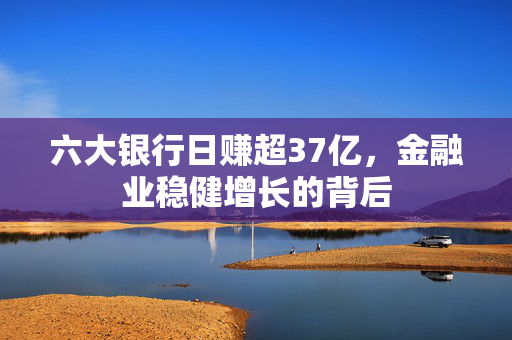 六大银行日赚超37亿，金融业稳健增长的背后