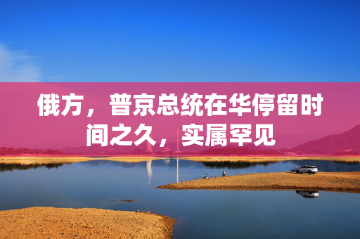 俄方，普京总统在华停留时间之久，实属罕见